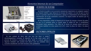 Elementos Internos de un Computador
FUENTE DE PODER
LECTORES OPTICOS
La fuente de poder es un accesorio sumamente importante en cualquier equipo
de cómputo debido a que almacena la energía del equipo y en caso de que se vaya
la luz, le permite salvar los documentos y apagar la computadora sin la pérdida de
información. Es la que suministra corriente a la tarjeta madre de manera que la
computadora la soporte.
Es muy importante cuidar la limpieza de la fuente de energía o fuente de poder
ya que si se acumula polvo se puede tapar la salida de aire y recalentarse
demasiado hasta quemarse. Una falla de la fuente de energía puede provocar
problemas también en otras partes de la PC, como la placa de video o la placa
madre.
Es una unidad de disco que usa una luz láser u ondas
electromagnéticas cercanas al espectro de la luz como parte del
proceso de lectura o escritura de datos desde o a discos ópticos.
Algunas unidades solo pueden leer discos, pero las unidades más
recientes usualmente son tanto lectoras como grabadoras.
 