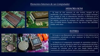 Elementos Internos de un Computador
MEMORIA ROM
BATERIA
Se trata de una memoria de sólo lectura, incapaz de ser
modificada y que mantiene lo básico para que el equipo arranque
aún cuando se corte la alimentación eléctrica. A diferencia de la
memoria RAM, no almacena nuevos datos. Aquí se controla la fecha
del sistema, secuencia de arranque del sistema, seguridad, Discos
fijos, CD-ROM drivers, flopply drivers, Zip drivers, Red, MÓDEM,
sonido, entre otros.
Es la que se usa Básicamente para mantener el reloj interno de la
computadora actualizado es decir, mantener la fecha y la hora
correctas y actualizada.
La batería es el componente encargado de suministrar energía a
la memoria cmos que guarda los datos de la configuración del setup.
la memoria cmos de la BIOS tiene como particularidad el bajo
consumo de corriente por lo que una simple batería puede
suministrarle energía suficiente para su funcionamiento normal.
 