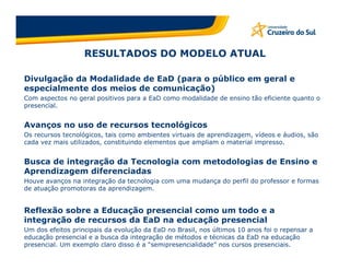 RESULTADOS DO MODELO ATUAL

Divulgação da Modalidade de EaD (para o público em geral e
especialmente dos meios de comunicação)
Com aspectos no geral positivos para a EaD como modalidade de ensino tão eficiente quanto o
presencial.


Avanços no uso de recursos tecnológicos
Os recursos tecnológicos, tais como ambientes virtuais de aprendizagem, vídeos e áudios, são
cada vez mais utilizados, constituindo elementos que ampliam o material impresso.


Busca de integração da Tecnologia com metodologias de Ensino e
Aprendizagem diferenciadas
Houve avanços na integração da tecnologia com uma mudança do perfil do professor e formas
de atuação promotoras da aprendizagem.


Reflexão sobre a Educação presencial como um todo e a
integração de recursos da EaD na educação presencial
Um dos efeitos principais da evolução da EaD no Brasil, nos últimos 10 anos foi o repensar a
educação presencial e a busca da integração de métodos e técnicas da EaD na educação
presencial. Um exemplo claro disso é a “semipresencialidade” nos cursos presenciais.
 