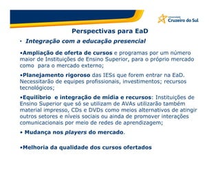 Perspectivas para EaD
• Integração com a educação presencial

•Ampliação de oferta de cursos e programas por um número
maior de Instituições de Ensino Superior, para o próprio mercado
como para o mercado externo;
•Planejamento rigoroso das IESs que forem entrar na EaD.
Necessitarão de equipes profissionais, investimentos; recursos
tecnológicos;
•Equilíbrio e integração de mídia e recursos: Instituições de
Ensino Superior que só se utilizam de AVAs utilizarão também
material impresso, CDs e DVDs como meios alternativos de atingir
outros setores e níveis sociais ou ainda de promover interações
comunicacionais por meio de redes de aprendizagem;
• Mudança nos players do mercado.

•Melhoria da qualidade dos cursos ofertados
 