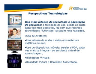 Perspectivas Tecnológicas


Uso mais intenso de tecnologia e adaptação
de recursos: a facilidade de uso, aliado ao custo
cada vez mais acessível, faz com que recursos
tecnológicos “futuristas” já sejam hoje realidade.

•Uso de Avatares;
•Uso intenso de áudio e vídeo nos materiais
didáticos on-line;
•Uso de dispositivos móveis: celular e PDA, cada
vez mais se integram ao ambiente virtual de
aprendizagem;
•Bibliotecas Virtuais;
•Realidade Virtual e Realidade Aumentada.
 