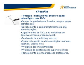 Checklist
• Posição institucional sobre o papel
estratégico das TICs
•Equipe de profissionais focados nos processos
estratégicos;
•Envolvimento e comprometimento da alta
administração;
•Ligação entre as TICs e as iniciativas de
desenvolvimento organizacional;
•Realização de marketing interno;
•Desenvolvimento de documentação: manuais,
tutoriais, vídeos, etc.;
•Avaliação dos investimentos;
•Avaliação da existência de suporte técnico;
•Planejamento de integração de professores.
 