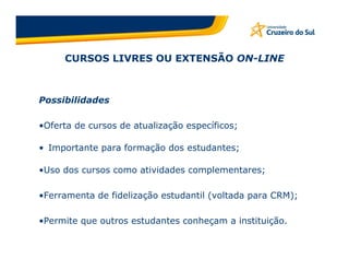 CURSOS LIVRES OU EXTENSÃO ON-LINE



Possibilidades

•Oferta de cursos de atualização específicos;

• Importante para formação dos estudantes;

•Uso dos cursos como atividades complementares;

•Ferramenta de fidelização estudantil (voltada para CRM);

•Permite que outros estudantes conheçam a instituição.
 