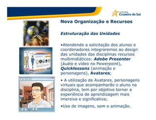 Nova Organização e Recursos

Estruturação das Unidades

•Atendendo a solicitação dos alunos e
coordenadores integraremos ao design
das unidades das disciplinas recursos
multimidiáticos: Adobe Presenter
(áudio e vídeo no Powerpoint),
Quicklessons (animação e
personagens), Avatares;
• A utilização de Avatares, personagens
virtuais que acompanharão o aluno na
disciplina, tem por objetivo tornar a
experiência de aprendizagem mais
imersiva e significativa;
•Uso de imagens, som e animação.
 