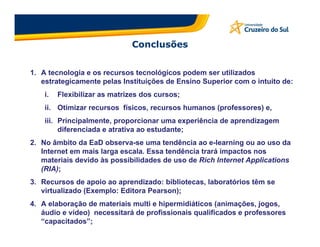 Conclusões


1. A tecnologia e os recursos tecnológicos podem ser utilizados
   estrategicamente pelas Instituições de Ensino Superior com o intuito de:
    i.   Flexibilizar as matrizes dos cursos;
    ii. Otimizar recursos físicos, recursos humanos (professores) e,
    iii. Principalmente, proporcionar uma experiência de aprendizagem
         diferenciada e atrativa ao estudante;
2. No âmbito da EaD observa-se uma tendência ao e-learning ou ao uso da
   Internet em mais larga escala. Essa tendência trará impactos nos
   materiais devido às possibilidades de uso de Rich Internet Applications
   (RIA);
3. Recursos de apoio ao aprendizado: bibliotecas, laboratórios têm se
   virtualizado (Exemplo: Editora Pearson);
4. A elaboração de materiais multi e hipermidiáticos (animações, jogos,
   áudio e vídeo) necessitará de profissionais qualificados e professores
   “capacitados”;
 