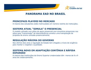 PANORAMA EAD NO BRASIL

PRINCIPAIS PLAYERS NO MERCADO
A maioria dos estudantes estão matriculados em número restrito de instituições.


SISTEMA ATUAL “SIMULA” O PRESENCIAL
O modelo utilizado com pólos de apoio presencial com encontros presenciais nos
pólos para “transmissão” de teleconferência constitui uma transposição da
proposta de ensino utilizada presencialmente.


REGULAÇÃO MÁXIMA DO GOVERNO
Nos últimos dois anos a regulação do Estado tem chegado a níveis de exigência
para manter e respeitar a qualidade.


SISTEMA NOVO EM ADAPTAÇÃO CONTÍNUA E RÁPIDA
EXPANSÃO
A maioria das Instituições de Ensino Superior credenciadas têm menos de 8 a 9
anos de credenciamento.
 