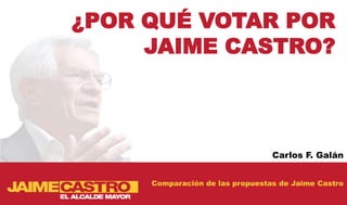 ¿POR QUÉ VOTAR POR
     JAIME CASTRO?



                                 Carlos F. Galán


     Comparación de las propuestas de Jaime Castro
 