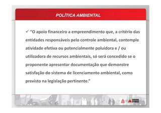 “O apoio financeiro a empreendimento que, a critério das
entidades responsáveis pelo controle ambiental, contemple
atividade efetiva ou potencialmente poluidora e / ou
utilizadora de recursos ambientais, só será concedido se o
POLÍTICA AMBIENTAL
utilizadora de recursos ambientais, só será concedido se o
proponente apresentar documentação que demonstre
satisfação do sistema de licenciamento ambiental, como
previsto na legislação pertinente.”
 