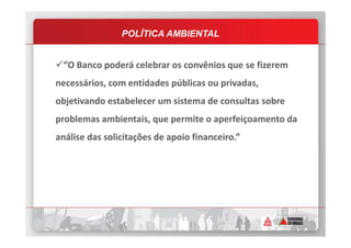 “O Banco poderá celebrar os convênios que se fizerem
necessários, com entidades públicas ou privadas,
objetivando estabelecer um sistema de consultas sobre
problemas ambientais, que permite o aperfeiçoamento da
POLÍTICA AMBIENTAL
problemas ambientais, que permite o aperfeiçoamento da
análise das solicitações de apoio financeiro.”
 