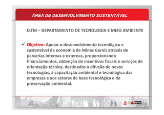 ÁREA DE DESENVOLVIMENTO SUSTENTÁVEL
D.TM – DEPARTAMENTO DE TECNOLOGIA E MEIO AMBIENTE
Objetivo: Apoiar o desenvolvimento tecnológico e
sustentável da economia de Minas Gerais através de
parcerias internas e externas, proporcionandoparcerias internas e externas, proporcionando
financiamentos, obtenção de incentivos fiscais e serviços de
orientação técnica, destinados à difusão de novas
tecnologias, à capacitação ambiental e tecnológica das
empresas e aos setores de base tecnológica e de
preservação ambiental.
 