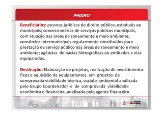 FHIDRO
Beneficiários: pessoas jurídicas de direito público, estaduais ou
municipais; concessionárias de serviços públicos municipais,
com atuação nas áreas de saneamento e meio ambiente;
consórcios intermunicipais regularmente constituídos para
prestação de serviço público nas áreas de saneamento e meio
ambiente; agências de bacias hidrográficas ou entidades a elas
equiparadas.equiparadas.
Destinação: Elaboração de projetos, realização de investimentos
fixos e aquisição de equipamentos, em projetos de
comprovada viabilidade técnica, social e ambiental analisada
pelo Grupo Coordenador e de comprovada viabilidade
econômica e financeira, analisada pelo agente financeiro.
 