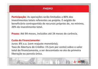 FHIDRO
Participação: As operações serão limitadas a 80% dos
investimentos totais referentes ao projeto. É exigida do
beneficiário contrapartida de recursos próprios de, no mínimo,
20% do investimento total.
Prazos: Até 84 meses, incluídos até 24 meses de carência.Prazos: Até 84 meses, incluídos até 24 meses de carência.
Custo do Financiamento:
Juros: 8% a.a. (sem reajuste monetário);
Taxa de Abertura de Crédito: 1% (um por cento) sobre o valor
total do financiamento, a ser descontada no ato da primeira
liberação ou parcela única.
 