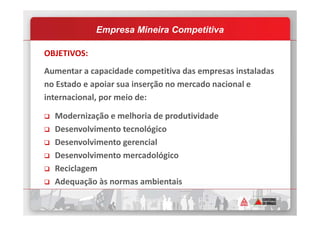OBJETIVOS:
Aumentar a capacidade competitiva das empresas instaladas
no Estado e apoiar sua inserção no mercado nacional e
internacional, por meio de:
Modernização e melhoria de produtividade
Empresa Mineira Competitiva
Modernização e melhoria de produtividade
Desenvolvimento tecnológico
Desenvolvimento gerencial
Desenvolvimento mercadológico
Reciclagem
Adequação às normas ambientais
 