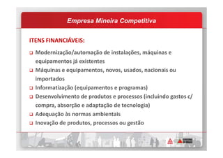 ITENS FINANCIÁVEIS:
Modernização/automação de instalações, máquinas e
equipamentos já existentes
Máquinas e equipamentos, novos, usados, nacionais ou
importados
Empresa Mineira Competitiva
importados
Informatização (equipamentos e programas)
Desenvolvimento de produtos e processos (incluindo gastos c/
compra, absorção e adaptação de tecnologia)
Adequação às normas ambientais
Inovação de produtos, processos ou gestão
 