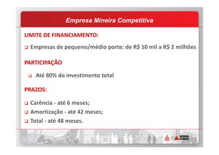 LIMITE DE FINANCIAMENTO:
Empresas de pequeno/médio porte: de R$ 10 mil a R$ 2 milhões
PARTICIPAÇÃO
Até 80% do investimento total
Empresa Mineira Competitiva
Até 80% do investimento total
PRAZOS:
Carência - até 6 meses;
Amortização - até 42 meses;
Total - até 48 meses.
 