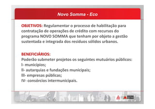 OBJETIVOS: Regulamentar o processo de habilitação para
contratação de operações de crédito com recursos do
programa NOVO SOMMA que tenham por objeto a gestão
sustentada e integrada dos resíduos sólidos urbanos.
BENEFICIÁRIOS:
Novo Somma - Eco
BENEFICIÁRIOS:
Poderão submeter projetos os seguintes mutuários públicos:
l- municípios;
ll- autarquias e fundações municipais;
lll- empresas públicas;
IV- consórcios intermunicipais.
 