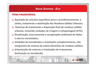 ITENS FINANCIÁVEIS:
Aquisição de veículos específicos para o acondicionamento, a
coleta, tratamento e destinação dos Resíduos Sólidos Urbanos;
Sistemas de tratamento e disposição final de resíduos sólidos
urbanos, incluindo unidades de triagem e compostagem (UTC);
Desativação, encerramento e recuperação ambiental de lixões
Novo Somma - Eco
Desativação, encerramento e recuperação ambiental de lixões
e aterros controlados;
Unidades de transbordos e instalações complementares, não
integrantes do sistema de coleta domiciliar de resíduos sólidos;
Urbanização do entorno e instalações de tratamento,
destinação ou transbordo;
 