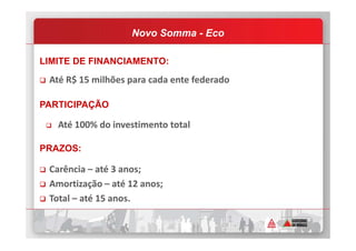 LIMITE DE FINANCIAMENTO:
Até R$ 15 milhões para cada ente federado
PARTICIPAÇÃO
Até 100% do investimento total
Novo Somma - Eco
Até 100% do investimento total
PRAZOS:
Carência – até 3 anos;
Amortização – até 12 anos;
Total – até 15 anos.
 