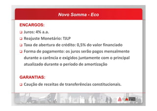 ENCARGOS:
Juros: 4% a.a.
Reajuste Monetário: TJLP
Taxa de abertura de crédito: 0,5% do valor financiado
Forma de pagamento: os juros serão pagos mensalmente
durante a carência e exigidos juntamente com o principal
Novo Somma - Eco
durante a carência e exigidos juntamente com o principal
atualizado durante o período de amortização
GARANTIAS:
Caução de receitas de transferências constitucionais.
 