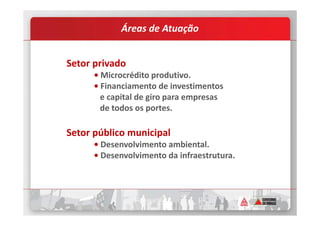 Áreas de Atuação
Setor privado
• Microcrédito produtivo.
• Financiamento de investimentos
e capital de giro para empresas
de todos os portes.
Setor público municipal
• Desenvolvimento ambiental.
• Desenvolvimento da infraestrutura.
 