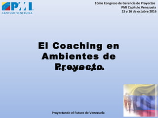 10mo Congreso de Gerencia de Proyectos
PMI Capítulo Venezuela
15 y 16 de octubre 2016
Proyectando el Futuro de Venezuela
El Coaching en
Ambientes de
ProyectoIng. Carlos Figuera
 