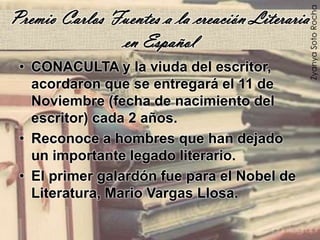 Premio Carlos Fuentes a la creación Literaria
en Español
• CONACULTA y la viuda del escritor,
acordaron que se entregará el 11 de
Noviembre (fecha de nacimiento del
escritor) cada 2 años.
• Reconoce a hombres que han dejado
un importante legado literario.
• El primer galardón fue para el Nobel de
Literatura, Mario Vargas Llosa.
ZyanyaSotoRocha
 