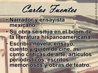 Carlos Fuentes
• Narrador y ensayista
mexicano.
• Su obra se sitúa en el boom de
la literatura hispanoamericana.
• Escribió novela, ensayo,
cuento y guión de cine, así
como críticas de arte, artículos
periodísticos, escritos
memoriosos y obras de teatro.
ZyanyaSotoRocha
 