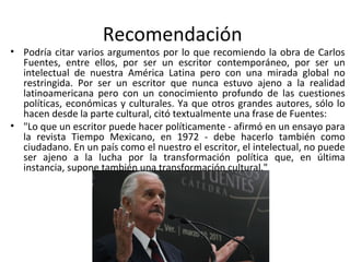 Recomendación
• Podría citar varios argumentos por lo que recomiendo la obra de Carlos
  Fuentes, entre ellos, por ser un escritor contemporáneo, por ser un
  intelectual de nuestra América Latina pero con una mirada global no
  restringida. Por ser un escritor que nunca estuvo ajeno a la realidad
  latinoamericana pero con un conocimiento profundo de las cuestiones
  políticas, económicas y culturales. Ya que otros grandes autores, sólo lo
  hacen desde la parte cultural, citó textualmente una frase de Fuentes:
• "Lo que un escritor puede hacer políticamente - afirmó en un ensayo para
  la revista Tiempo Mexicano, en 1972 - debe hacerlo también como
  ciudadano. En un país como el nuestro el escritor, el intelectual, no puede
  ser ajeno a la lucha por la transformación política que, en última
  instancia, supone también una transformación cultural."
 