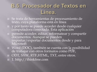 B.5. Procesador de Textos en Línea.Se trata de herramientas de procesamiento de texto, cuya plataforma está en líneay por tanto se puede acceder desde cualquier computadora conectada. Esta aplicaciónpermite acceder, editar, reformatear y compartir documentos. Aunque se pueden importar/exportar documentos desde y para MicrosoftWord (DOC), también se cuenta con la posibilidad de trabajar con otros formatos como PDF,ODT, SXW, RTF,HTML, TXT, entre otros.1. http://thinkfree.com