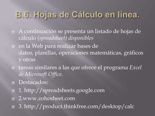 B.6. Hojas de Cálculo en línea.A continuación se presenta un listado de hojas de cálculo (spreadsheet) disponiblesen la Web para realizar bases de datos, planillas, operaciones matemáticas, gráficos y otrastareas similares a las que ofrece el programa Excel de Microsoft Office.Destacados:1. http://spreadsheets.google.com2.www.zohosheet.com3. http://product.thinkfree.com/desktop/calc