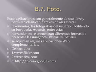 B.7. Foto.Estas aplicaciones son generalmente de uso libre y permiten clasificar, a través de tags u otrastaxonomías, las fotografías del usuario, facilitando su búsqueda. Además, entre estasherramientas se encuentran diferentes formas de presentar las imágenes (slideshow).Tambiénse adjuntan algunas aplicaciones Web complementarias.Destacados:1.www.flickr.com2.www.riya.com3. http://picasa.google.com/