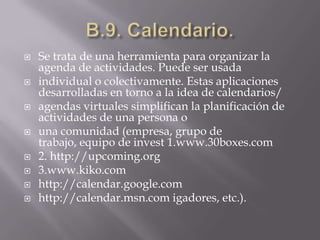 B.9. Calendario.Se trata de una herramienta para organizar la agenda de actividades. Puede ser usadaindividual o colectivamente. Estas aplicaciones desarrolladas en torno a la idea de calendarios/agendas virtuales simplifican la planificación de actividades de una persona ouna comunidad (empresa, grupo de trabajo, equipo de invest 1.www.30boxes.com2. http://upcoming.org3.www.kiko.comhttp://calendar.google.comhttp://calendar.msn.com igadores, etc.).