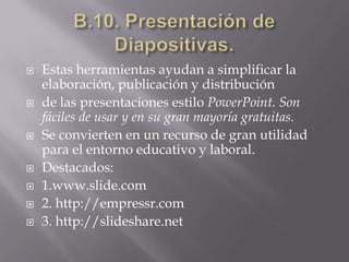 B.10. Presentación de Diapositivas.Estas herramientas ayudan a simplificar la elaboración, publicación y distribuciónde las presentaciones estilo PowerPoint. Son fáciles de usar y en su gran mayoría gratuitas.Se convierten en un recurso de gran utilidad para el entorno educativo y laboral.Destacados:1.www.slide.com2. http://empressr.com3. http://slideshare.net