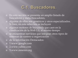 C.1. Buscadores.En esta sección se presenta un amplio listado de buscadores y meta-buscadores,algunos de ellos son genéricos y otros especializados. Si bien, en esta selección se incluyenalgunos motores de búsqueda que caen en la clasificación de la Web 1.0, al mismo tiempose encuentran servicios que integran otros tipos de sistemas de rastreo u organizaciónde la información Destacados:1.www.google.com2.www.yahoo.com3.www.mnemo.org