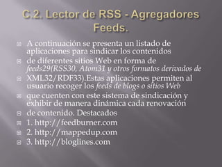 C.2. Lector de RSS - AgregadoresFeeds.A continuación se presenta un listado de aplicaciones para sindicar los contenidosde diferentes sitios Web en forma de feeds29(RSS30, Atom31 y otros formatos derivados deXML32/RDF33).Estas aplicaciones permiten al usuario recoger los feeds de blogs o sitios Webque cuenten con este sistema de sindicación y exhibir de manera dinámica cada renovaciónde contenido. Destacados1. http://feedburner.com2. http://mappedup.com3. http://bloglines.com