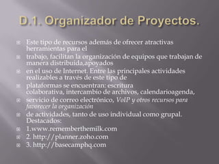 D.1. Organizador de Proyectos.Este tipo de recursos además de ofrecer atractivas herramientas para eltrabajo, facilitan la organización de equipos que trabajan de manera distribuida,apoyadosen el uso de Internet. Entre las principales actividades realizables a través de este tipo deplataformas se encuentran: escritura colaborativa, intercambio de archivos, calendarioagenda,servicio de correo electrónico, VoIP y otros recursos para favorecer la organizaciónde actividades, tanto de uso individual como grupal. Destacados:1.www.rememberthemilk.com2. http://planner.zoho.com3. http://basecamphq.com