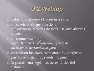 D.2.WebtopEstas aplicaciones ofrecen una seriede servicios de gestión de la información, lectores de feeds, así como algunos canalesde comunicación (e-mail, chat, etc.), calendarios, agenda de direcciones, herramientas paraescribir en los blogs, entre otras. Su interfaz se puede personalizar y permiten organizarla plataforma según las necesidades del usuario.