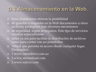 D.3.Almacenamiento en la Web.Estas plataformas ofrecen la posibilidadde guardar o respaldar en la Web documentos u otros archivos, protegidos bajo diversos mecanismosde seguridad, según se requiera. Este tipo de servicios resultan especialmenteútiles ya sea para facilitar la distribución de archivos como para contar con un portafoliosvirtual que permita su acceso desde cualquier lugar. Destacados:1.www.omnidrive.com.au2.www.streamload.com3.www.xdrive.com