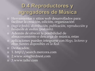 D.4.Reproductores y agregadores de MúsicaHerramientas y sitios web desarrollados para: facilitar la creación, edición, organización(tags o feeds), distribución, publicación, reproducción y búsqueda de audios (podcasts).Además de ofrecer la posibilidad de almacenamiento o descarga de música, estasaplicaciones pueden integrarse con blogs, lectores y otras fuentes disponibles en la Red.Destacados:1. http://search.mercora.com2.www.songbirdnest.com3.www.talkr.com