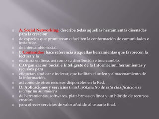 A. Social Networking: describe todas aquellas herramientas diseñadas para la creaciónde espacios que promuevan o faciliten la conformación de comunidades e instanciasde intercambio social.B.Contenidos: hace referencia a aquellas herramientas que favorecen la lectura y laescritura en línea, así como su distribución e intercambio.C.Organización Social e Inteligente de la Información: herramientas y recursos paraetiquetar, sindicar e indexar, que facilitan el orden y almacenamiento de la información,así como de otros recursos disponibles en la Red.D. Aplicaciones y servicios (mashup5):dentro de esta clasificación se incluye un sinnúmerode herramientas, softwares, plataformas en línea y un híbrido de recursos creadospara ofrecer servicios de valor añadido al usuario final.