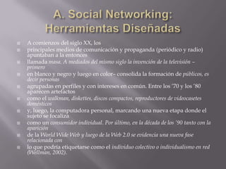 A. Social Networking: Herramientas DiseñadasA comienzos del siglo XX, losprincipales medios de comunicación y propaganda (periódico y radio) apuntaban a la entoncesllamada masa. A mediados del mismo siglo la invención de la televisión –primeroen blanco y negro y luego en color– consolida la formación de públicos, es decir personasagrupadas en perfiles y con intereses en común. Entre los ’70 y los ’80 aparecen artefactoscomo el walkman, diskettes, discos compactos, reproductores de videocasetes domésticosy, luego, la computadora personal, marcando una nueva etapa donde el sujeto se focalizacomo un consumidor individual. Por último, en la década de los ’90 tanto con la apariciónde la WorldWide Web y luego de la Web 2.0 se evidencia una nueva fase relacionada conlo que podría etiquetarse como el individuo colectivo o individualismo en red (Wellman, 2002).