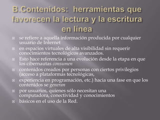 B.Contenidos: herramientas que favorecen la lectura y la escritura en línease refiere a aquella información producida por cualquier usuario de Interneten espacios virtuales de alta visibilidad sin requerir conocimientos tecnológicos avanzados.Esto hace referencia a una evolución desde la etapa en que los cibernautas consumencontenidos creados por personas con ciertos privilegios (acceso a plataformas tecnológicas,experiencia en programación, etc.) hacia una fase en que los contenidos se generanpor usuarios, quienes sólo necesitan una computadora, conectividad y conocimientosbásicos en el uso de la Red.