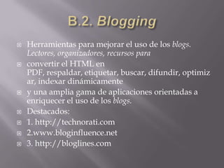 B.2. BloggingHerramientas para mejorar el uso de los blogs. Lectores, organizadores, recursos paraconvertir el HTML en PDF, respaldar, etiquetar, buscar, difundir, optimizar, indexar dinámicamentey una amplia gama de aplicaciones orientadas a enriquecer el uso de los blogs.Destacados:1. http://technorati.com2.www.bloginfluence.net3. http://bloglines.com