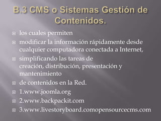 B.3 CMS o Sistemas Gestión de Contenidos.los cuales permitenmodificar la información rápidamente desde cualquier computadora conectada a Internet,simplificando las tareas de creación, distribución, presentación y mantenimientode contenidos en la Red.1.www.joomla.org2.www.backpackit.com3.www.livestoryboard.comopensourcecms.com