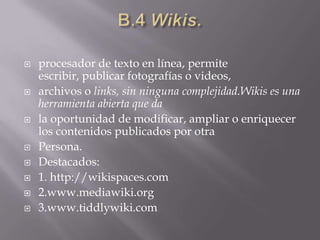 B.4 Wikis.procesador de texto en línea, permite escribir, publicar fotografías o videos,archivos o links, sin ninguna complejidad.Wikis es una herramienta abierta que dala oportunidad de modificar, ampliar o enriquecer los contenidos publicados por otraPersona.Destacados:1. http://wikispaces.com2.www.mediawiki.org3.www.tiddlywiki.com
