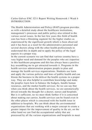 Carlos Galvez ENC 3211 Report Writing Homework 1 Week 6
INTRODUCTION
The Health Administration and Policy (HAP) program provides
us with a detailed study about the healthcare institutions,
management’s processes and public policy also related to the
various social issues. In the last few years this field of health
care has been a blooming segment for the higher studies as
experienced by the significant growth which is been observed
and it has been as a need for the administrative personnel and
several doctors along with the other health professionals to
understand this in depth and to apply the policy of the legal
aspects in a proper way.
In the current scenario we can find that various country have a
very higher need and demand for the peoples who are expertise
in this healthcare programs and this has always been a positive
key assembling me to get attracted towards it. Programs in the
health services administration prepare people to plan and
manage the health services organizations. Students use learn
and apply the various policies and laws of public health and can
bloom the business to the deliver the health systems in a proper
way. They are also helpful to contribute knowledge and make
the peoples learn how to balance the budgets, handle human
resources, and the market health services. So we can say that
when you think about the health services, we are automatically
driven towards the thought for a doctor, nurses and hospitals.
But is it sufficient, no we must think further if it is concerned
about making our carrier, health services can be found even in
the other places which is concerned with the health issue in
addition to hospitals. We can think about the environmental
organizations that are working with a major concept to create a
greater impact for the improvement of quality in the air, on the
other hand we can find the occupational safety that are
processed by all the various organizations and hospitals to meet
 
