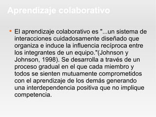 Aprendizaje colaborativo


    El aprendizaje colaborativo es "...un sistema de
    interacciones cuidadosamente diseñado que
    organiza e induce la influencia recíproca entre
    los integrantes de un equipo."(Johnson y
    Johnson, 1998). Se desarrolla a través de un
    proceso gradual en el que cada miembro y
    todos se sienten mutuamente comprometidos
    con el aprendizaje de los demás generando
    una interdependencia positiva que no implique
    competencia.
 