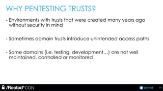 ciyinet
WHY PENTESTING TRUSTS?
- Environments with trusts that were created many years ago
without security in mind
- Sometimes domain trusts introduce unintended access paths
- Some domains (i.e. testing, development…) are not well
maintained, controlled or monitored
13
 