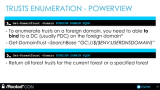 ciyinet
TRUSTS ENUMERATION - POWERVIEW
- To enumerate trusts on a foreign domain, you need to able to
bind to a DC (usually PDC) on the foreign domain*
- Get-DomainTrust –SearchBase “GC://$($ENV:USERDNSDOMAIN)”
- Return all forest trusts for the current forest or a specified forest
Get-DomainTrust –Domain FOREIGN DOMAIN FQDN
Get-ForestTrust –Domain FOREIGN DOMAIN FQDN
25
 