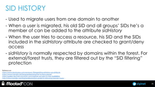 ciyinet
SID HISTORY
- Used to migrate users from one domain to another
- When a user is migrated, his old SID and all groups’ SIDs he’s a
member of can be added to the attribute sidHistory
- When the user tries to access a resource, his SID and the SIDs
included in the sidHistory attribute are checked to grant/deny
access
- sidHistory is normally respected by domains within the forest. For
external/forest trusts, they are filtered out by the “SID filtering”
protection
References:
https://www.itprotoday.com/windows-78/exploiting-sidhistory-ad-attribute
https://www.harmj0y.net/blog/redteaming/the-trustpocalypse/
https://gallery.technet.microsoft.com/migrate-ad-users-to-new-2e480804/
http://www.harmj0y.net/blog/redteaming/a-guide-to-attacking-domain-trusts/
35
 